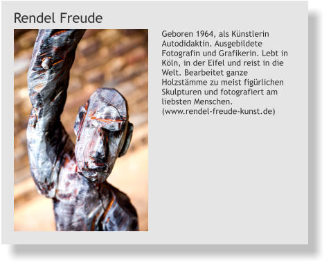 Geboren 1964, als Künstlerin Autodidaktin. Ausgebildete Fotografin und Grafikerin. Lebt in Köln, in der Eifel und reist in die Welt. Bearbeitet ganze Holzstämme zu meist figürlichen Skulpturen und fotografiert am liebsten Menschen.  (www.rendel-freude-kunst.de) Rendel Freude